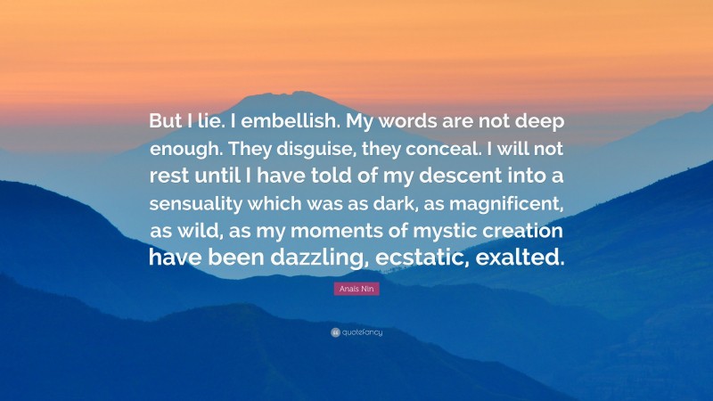 Anaïs Nin Quote: “But I lie. I embellish. My words are not deep enough. They disguise, they conceal. I will not rest until I have told of my descent into a sensuality which was as dark, as magnificent, as wild, as my moments of mystic creation have been dazzling, ecstatic, exalted.”