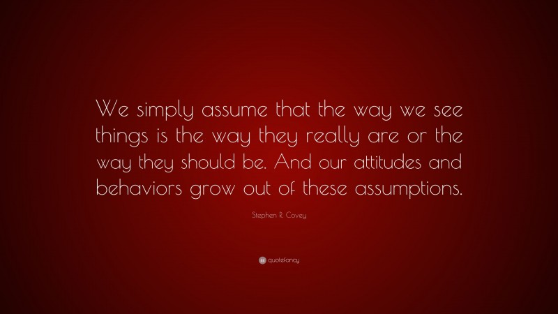 Stephen R. Covey Quote: “We simply assume that the way we see things is the way they really are or the way they should be. And our attitudes and behaviors grow out of these assumptions.”