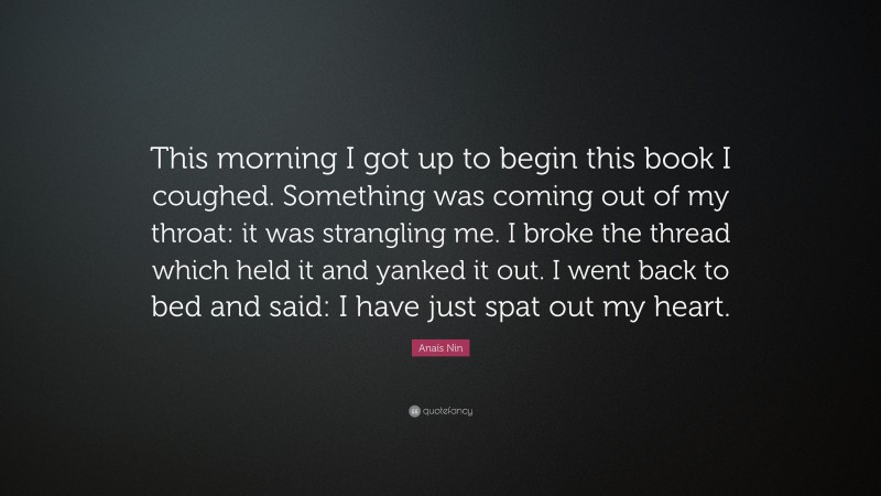 Anaïs Nin Quote: “This morning I got up to begin this book I coughed. Something was coming out of my throat: it was strangling me. I broke the thread which held it and yanked it out. I went back to bed and said: I have just spat out my heart.”