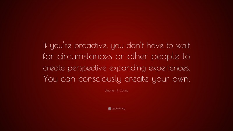 Stephen R. Covey Quote: “If you’re proactive, you don’t have to wait for circumstances or other people to create perspective expanding experiences. You can consciously create your own.”