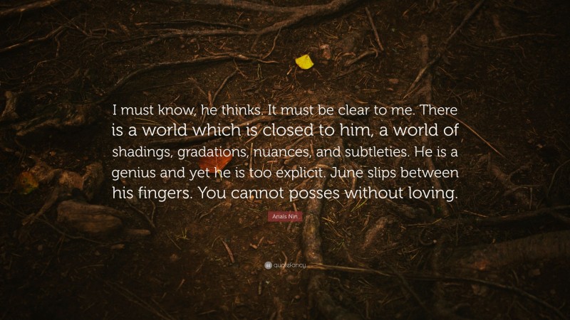 Anaïs Nin Quote: “I must know, he thinks. It must be clear to me. There is a world which is closed to him, a world of shadings, gradations, nuances, and subtleties. He is a genius and yet he is too explicit. June slips between his fingers. You cannot posses without loving.”