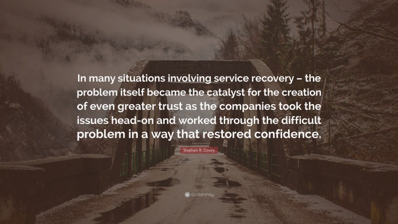 Stephen R. Covey Quote: “In many situations involving service recovery – the problem itself became the catalyst for the creation of even greater trust as the companies took the issues head-on and worked through the difficult problem in a way that restored confidence.”