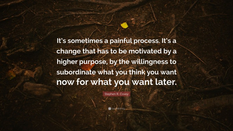 Stephen R. Covey Quote: “It’s sometimes a painful process. It’s a change that has to be motivated by a higher purpose, by the willingness to subordinate what you think you want now for what you want later.”