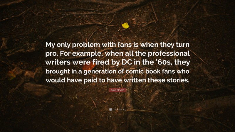 Alan Moore Quote: “My only problem with fans is when they turn pro. For example, when all the professional writers were fired by DC in the ’60s, they brought in a generation of comic book fans who would have paid to have written these stories.”
