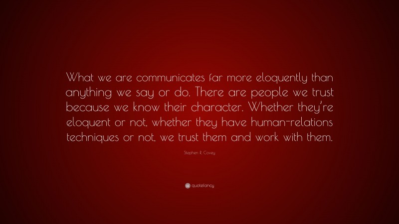 Stephen R. Covey Quote: “What we are communicates far more eloquently than anything we say or do. There are people we trust because we know their character. Whether they’re eloquent or not, whether they have human-relations techniques or not, we trust them and work with them.”
