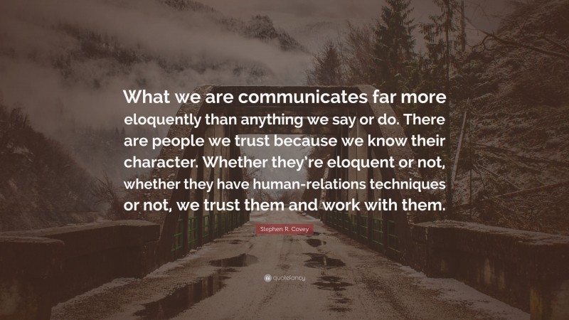 Stephen R. Covey Quote: “What we are communicates far more eloquently than anything we say or do. There are people we trust because we know their character. Whether they’re eloquent or not, whether they have human-relations techniques or not, we trust them and work with them.”