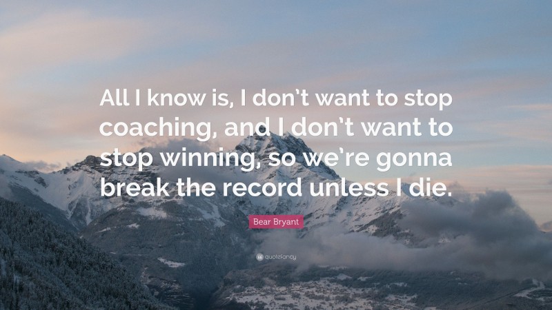 Bear Bryant Quote: “All I know is, I don’t want to stop coaching, and I don’t want to stop winning, so we’re gonna break the record unless I die.”