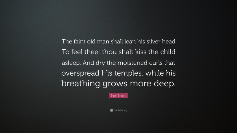 Bear Bryant Quote: “The faint old man shall lean his silver head To feel thee; thou shalt kiss the child asleep, And dry the moistened curls that overspread His temples, while his breathing grows more deep.”