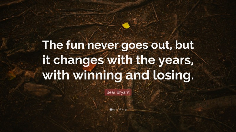 Bear Bryant Quote: “The fun never goes out, but it changes with the years, with winning and losing.”