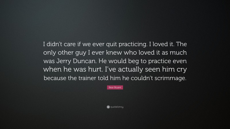 Bear Bryant Quote: “I didn’t care if we ever quit practicing. I loved it. The only other guy I ever knew who loved it as much was Jerry Duncan. He would beg to practice even when he was hurt. I’ve actually seen him cry because the trainer told him he couldn’t scrimmage.”