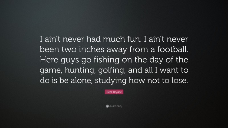 Bear Bryant Quote: “I ain’t never had much fun. I ain’t never been two inches away from a football. Here guys go fishing on the day of the game, hunting, golfing, and all I want to do is be alone, studying how not to lose.”