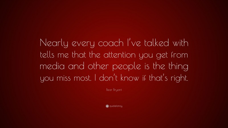 Bear Bryant Quote: “Nearly every coach I’ve talked with tells me that the attention you get from media and other people is the thing you miss most. I don’t know if that’s right.”