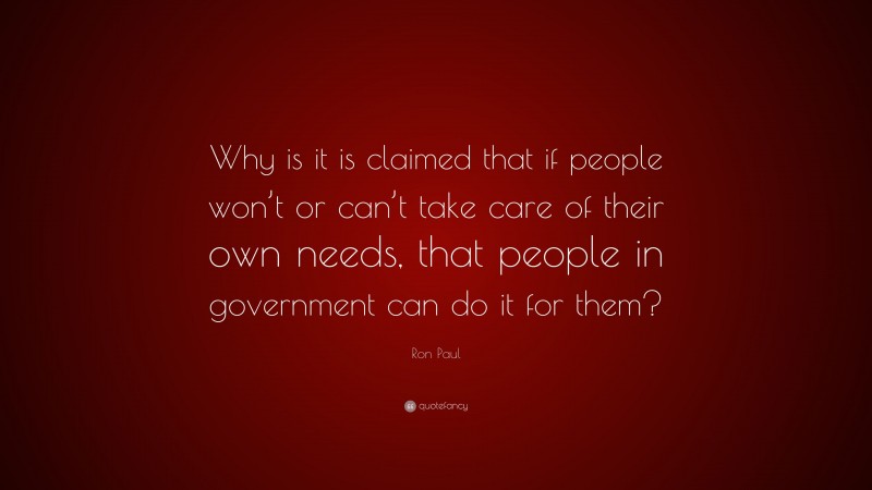 Ron Paul Quote: “Why is it is claimed that if people won’t or can’t take care of their own needs, that people in government can do it for them?”