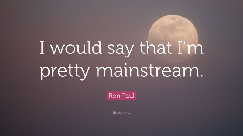 Ron Paul Quote: “I would say that I’m pretty mainstream.”