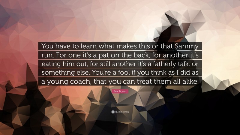 Bear Bryant Quote: “You have to learn what makes this or that Sammy run. For one it’s a pat on the back, for another it’s eating him out, for still another it’s a fatherly talk, or something else. You’re a fool if you think as I did as a young coach, that you can treat them all alike.”