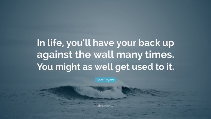 Bear Bryant Quote: “In life, you’ll have your back up against the wall many times. You might as well get used to it.”