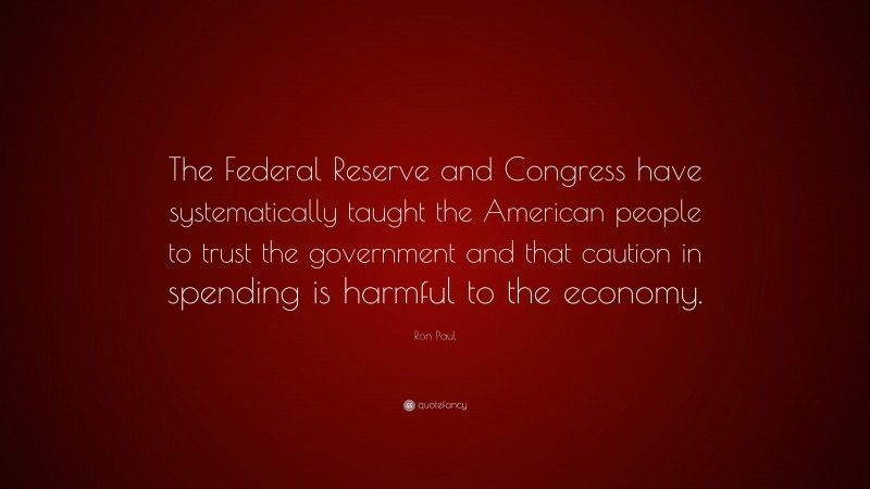 Ron Paul Quote: “The Federal Reserve and Congress have systematically taught the American people to trust the government and that caution in spending is harmful to the economy.”