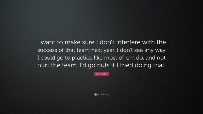 Bear Bryant Quote: “I want to make sure I don’t interfere with the success of that team next year. I don’t see any way I could go to practice like most of ’em do, and not hurt the team. I’d go nuts if I tried doing that.”