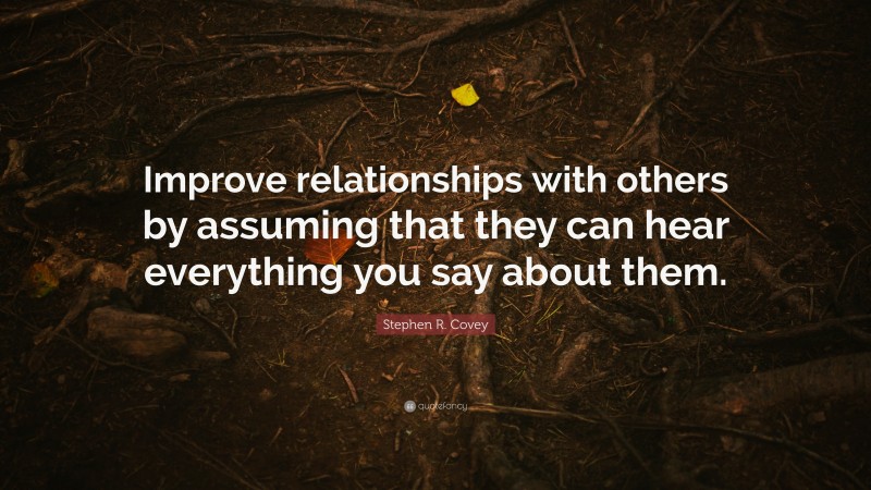Stephen R. Covey Quote: “Improve relationships with others by assuming that they can hear everything you say about them.”