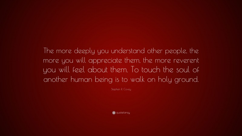 Stephen R. Covey Quote: “The more deeply you understand other people, the more you will appreciate them, the more reverent you will feel about them. To touch the soul of another human being is to walk on holy ground.”