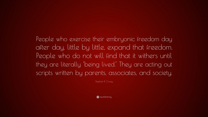 Stephen R. Covey Quote: “People who exercise their embryonic freedom day after day, little by little, expand that freedom. People who do not will find that it withers until they are literally ‘being lived.’ They are acting out scripts written by parents, associates, and society.”