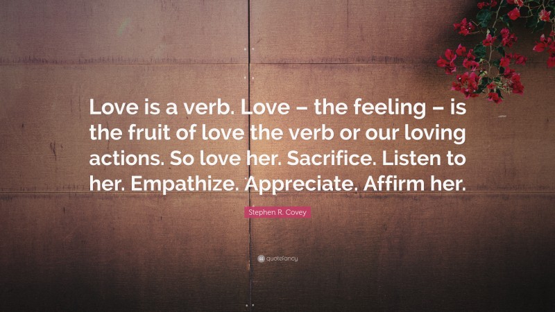 Stephen R. Covey Quote: “Love is a verb. Love – the feeling – is the fruit of love the verb or our loving actions. So love her. Sacrifice. Listen to her. Empathize. Appreciate. Affirm her.”