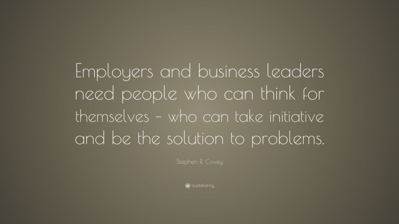 Stephen R. Covey Quote: “Employers and business leaders need people who can think for themselves – who can take initiative and be the solution to problems.”