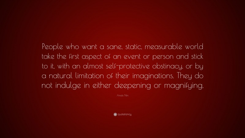 Anaïs Nin Quote: “People who want a sane, static, measurable world take the first aspect of an event or person and stick to it, with an almost self-protective obstinacy, or by a natural limitation of their imaginations. They do not indulge in either deepening or magnifying.”