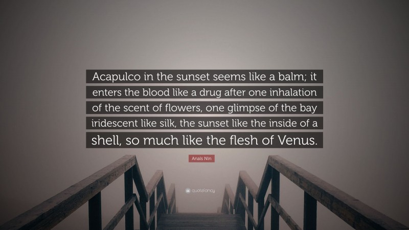 Anaïs Nin Quote: “Acapulco in the sunset seems like a balm; it enters the blood like a drug after one inhalation of the scent of flowers, one glimpse of the bay iridescent like silk, the sunset like the inside of a shell, so much like the flesh of Venus.”