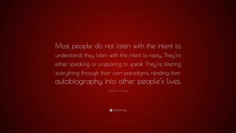 Stephen R. Covey Quote: “Most people do not listen with the intent to understand; they listen with the intent to reply. They’re either speaking or preparing to speak. They’re filtering everything through their own paradigms, reading their autobiography into other people’s lives.”