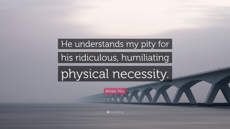 Anaïs Nin Quote: “He understands my pity for his ridiculous, humiliating physical necessity.”