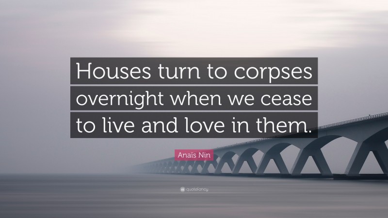 Anaïs Nin Quote: “Houses turn to corpses overnight when we cease to live and love in them.”