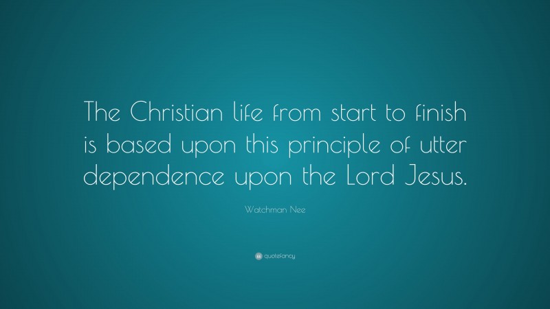 Watchman Nee Quote: “The Christian life from start to finish is based upon this principle of utter dependence upon the Lord Jesus.”