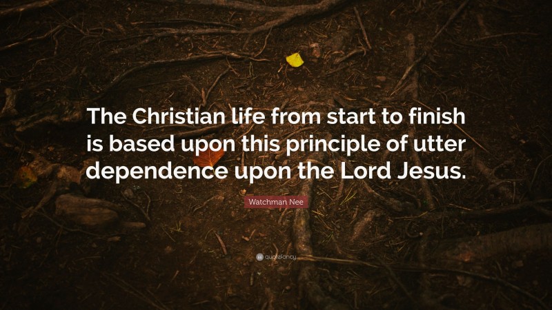 Watchman Nee Quote: “The Christian life from start to finish is based upon this principle of utter dependence upon the Lord Jesus.”