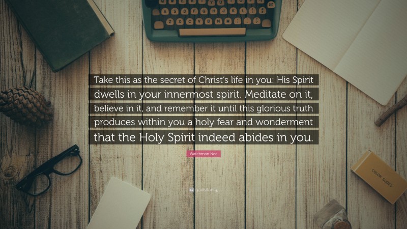 Watchman Nee Quote: “Take this as the secret of Christ’s life in you: His Spirit dwells in your innermost spirit. Meditate on it, believe in it, and remember it until this glorious truth produces within you a holy fear and wonderment that the Holy Spirit indeed abides in you.”