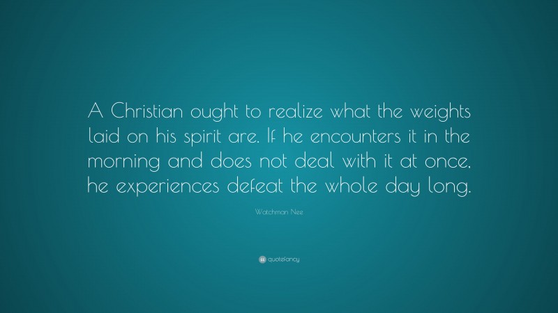 Watchman Nee Quote: “A Christian ought to realize what the weights laid on his spirit are. If he encounters it in the morning and does not deal with it at once, he experiences defeat the whole day long.”
