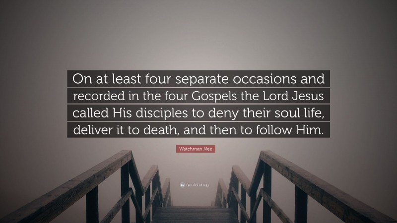 Watchman Nee Quote: “On at least four separate occasions and recorded in the four Gospels the Lord Jesus called His disciples to deny their soul life, deliver it to death, and then to follow Him.”