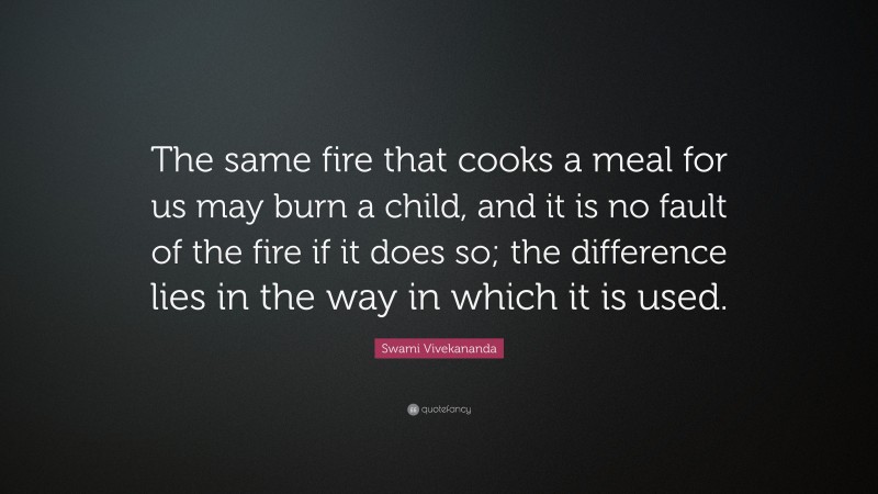 Swami Vivekananda Quote: “The same fire that cooks a meal for us may burn a child, and it is no fault of the fire if it does so; the difference lies in the way in which it is used.”