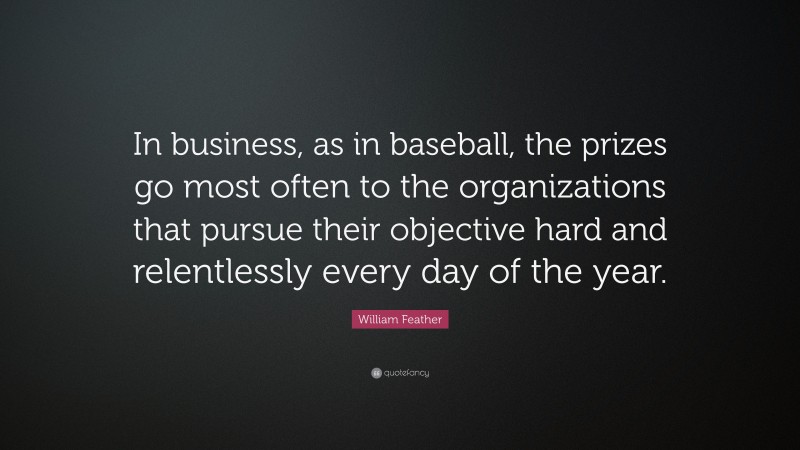 William Feather Quote: “In business, as in baseball, the prizes go most often to the organizations that pursue their objective hard and relentlessly every day of the year.”