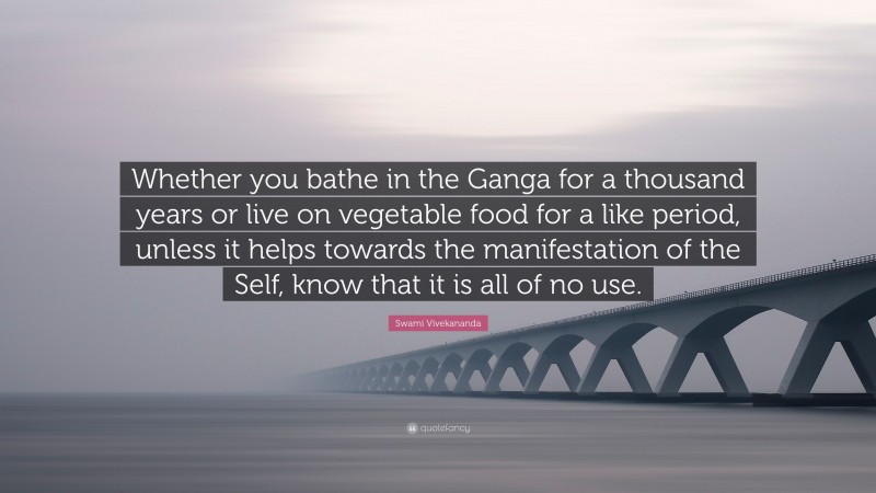 Swami Vivekananda Quote: “Whether you bathe in the Ganga for a thousand years or live on vegetable food for a like period, unless it helps towards the manifestation of the Self, know that it is all of no use.”