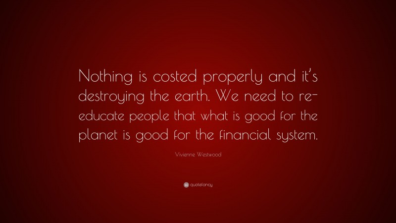 Vivienne Westwood Quote: “Nothing is costed properly and it’s destroying the earth. We need to re-educate people that what is good for the planet is good for the financial system.”