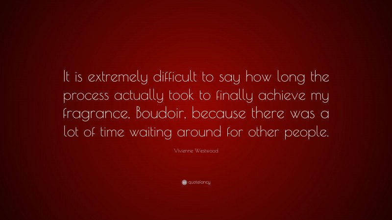 Vivienne Westwood Quote: “It is extremely difficult to say how long the process actually took to finally achieve my fragrance, Boudoir, because there was a lot of time waiting around for other people.”