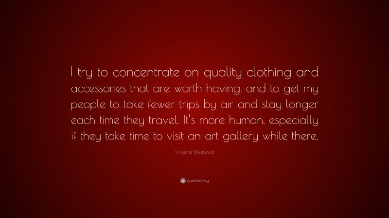 Vivienne Westwood Quote: “I try to concentrate on quality clothing and accessories that are worth having, and to get my people to take fewer trips by air and stay longer each time they travel. It’s more human, especially if they take time to visit an art gallery while there.”
