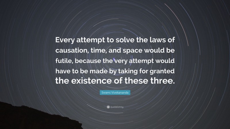Swami Vivekananda Quote: “Every attempt to solve the laws of causation, time, and space would be futile, because the very attempt would have to be made by taking for granted the existence of these three.”