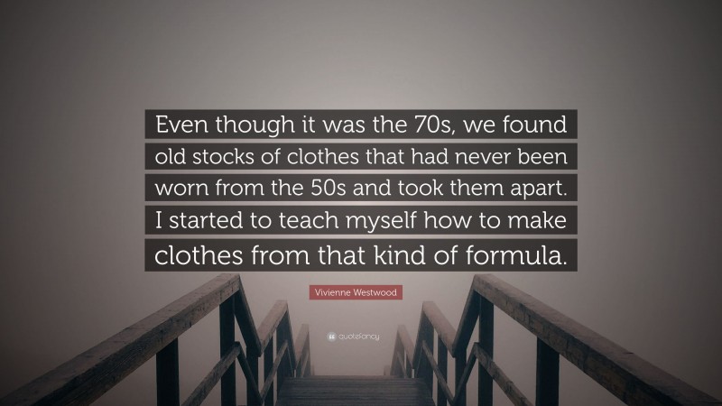 Vivienne Westwood Quote: “Even though it was the 70s, we found old stocks of clothes that had never been worn from the 50s and took them apart. I started to teach myself how to make clothes from that kind of formula.”