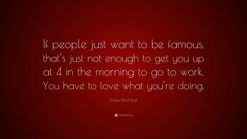Zooey Deschanel Quote: “If people just want to be famous, that’s just not enough to get you up at 4 in the morning to go to work. You have to love what you’re doing.”