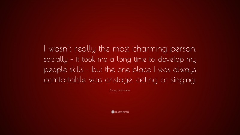 Zooey Deschanel Quote: “I wasn’t really the most charming person, socially – it took me a long time to develop my people skills – but the one place I was always comfortable was onstage, acting or singing.”