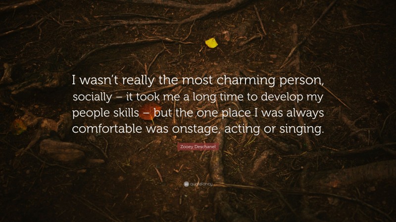 Zooey Deschanel Quote: “I wasn’t really the most charming person, socially – it took me a long time to develop my people skills – but the one place I was always comfortable was onstage, acting or singing.”
