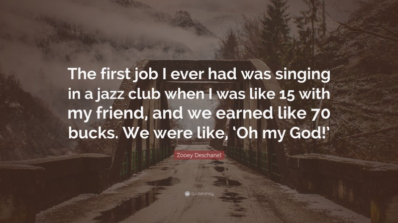 Zooey Deschanel Quote: “The first job I ever had was singing in a jazz club when I was like 15 with my friend, and we earned like 70 bucks. We were like, ‘Oh my God!’”