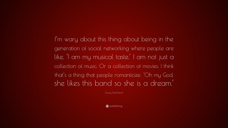 Zooey Deschanel Quote: “I’m wary about this thing about being in the generation of social networking where people are like, ‘I am my musical taste.’ I am not just a collection of music. Or a collection of movies. I think that’s a thing that people romanticize: ‘Oh my God, she likes this band so she is a dream.’”